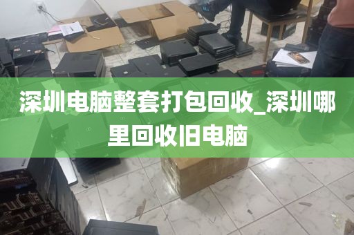 深圳电脑整套打包回收_深圳哪里回收旧电脑