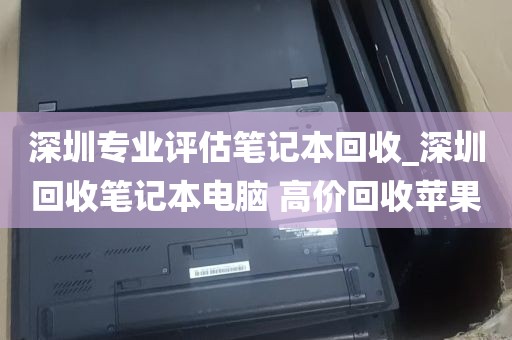 深圳专业评估笔记本回收_深圳回收笔记本电脑 高价回收苹果
