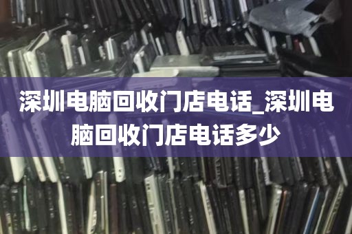 深圳电脑回收门店电话_深圳电脑回收门店电话多少