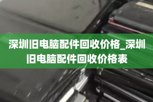 深圳旧电脑配件回收价格_深圳旧电脑配件回收价格表