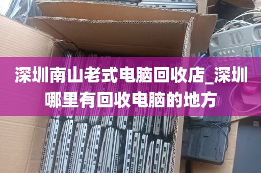 深圳南山老式电脑回收店_深圳哪里有回收电脑的地方