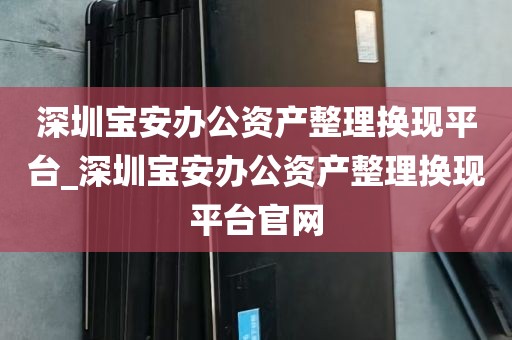 深圳宝安办公资产整理换现平台_深圳宝安办公资产整理换现平台官网