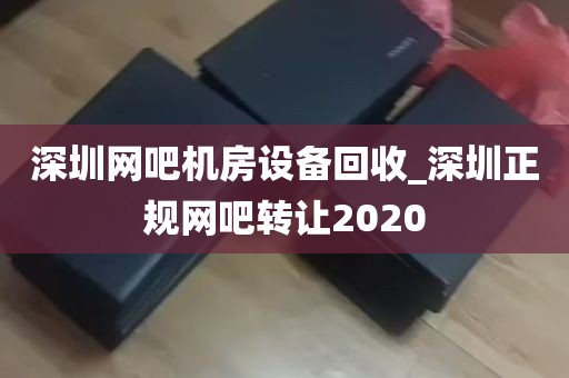 深圳网吧机房设备回收_深圳正规网吧转让2020