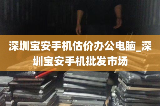 深圳宝安手机估价办公电脑_深圳宝安手机批发市场