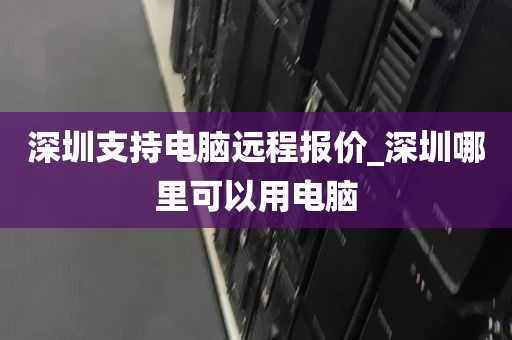 深圳支持电脑远程报价_深圳哪里可以用电脑