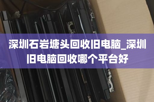 深圳石岩塘头回收旧电脑_深圳旧电脑回收哪个平台好