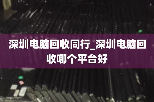 深圳电脑回收同行_深圳电脑回收哪个平台好