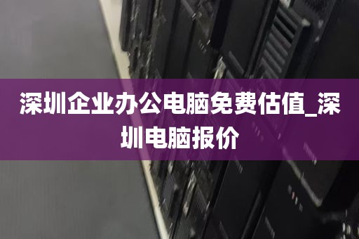 深圳企业办公电脑免费估值_深圳电脑报价