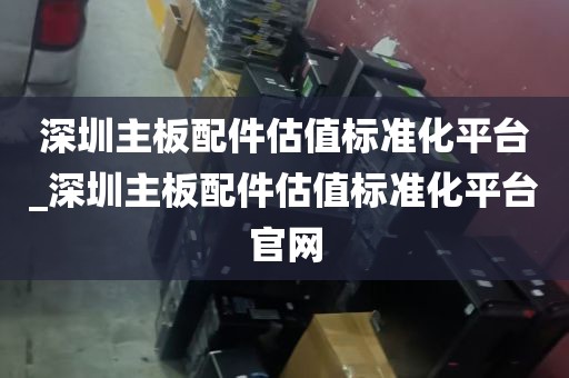 深圳主板配件估值标准化平台_深圳主板配件估值标准化平台官网