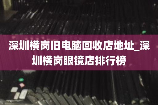 深圳横岗旧电脑回收店地址_深圳横岗眼镜店排行榜