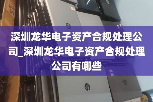 深圳龙华电子资产合规处理公司_深圳龙华电子资产合规处理公司有哪些