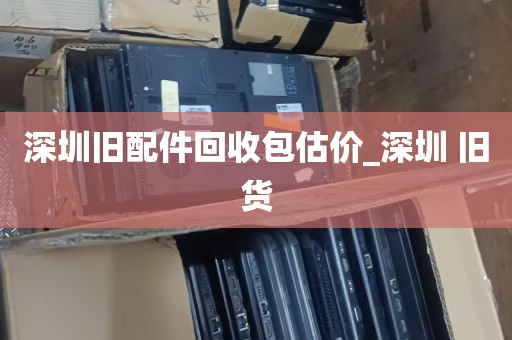深圳旧配件回收包估价_深圳 旧货