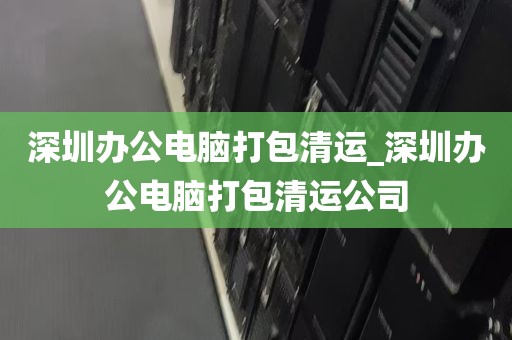 深圳办公电脑打包清运_深圳办公电脑打包清运公司