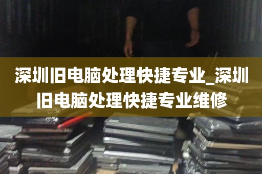 深圳旧电脑处理快捷专业_深圳旧电脑处理快捷专业维修