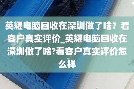 英耀电脑回收在深圳做了啥？看客户真实评价_英耀电脑回收在深圳做了啥?看客户真实评价怎么样