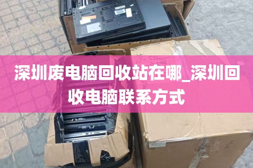 深圳废电脑回收站在哪_深圳回收电脑联系方式