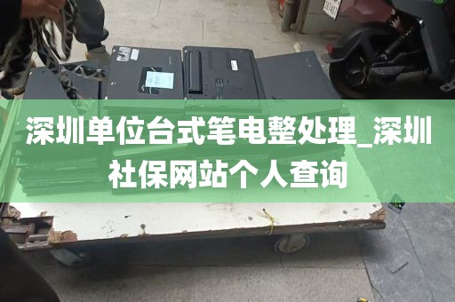 深圳单位台式笔电整处理_深圳社保网站个人查询