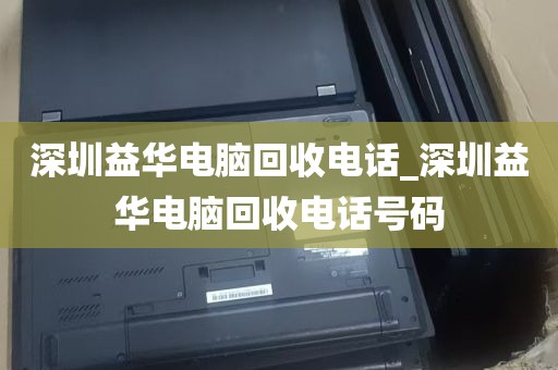 深圳益华电脑回收电话_深圳益华电脑回收电话号码