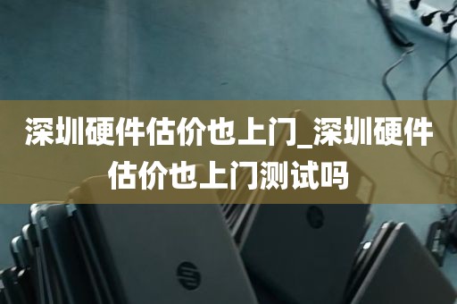 深圳硬件估价也上门_深圳硬件估价也上门测试吗