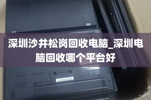 深圳沙井松岗回收电脑_深圳电脑回收哪个平台好