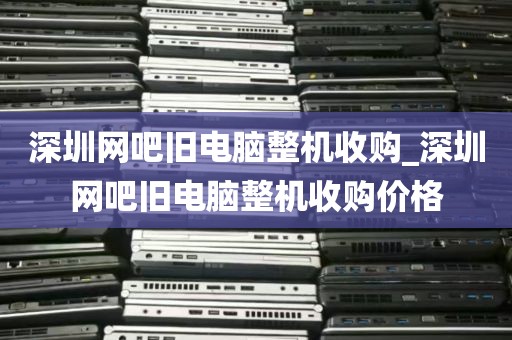 深圳网吧旧电脑整机收购_深圳网吧旧电脑整机收购价格
