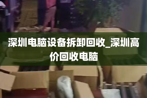 深圳电脑设备拆卸回收_深圳高价回收电脑