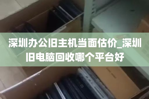 深圳办公旧主机当面估价_深圳旧电脑回收哪个平台好