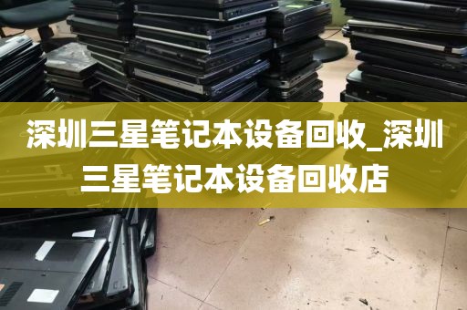 深圳三星笔记本设备回收_深圳三星笔记本设备回收店