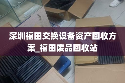 深圳福田交换设备资产回收方案_福田废品回收站