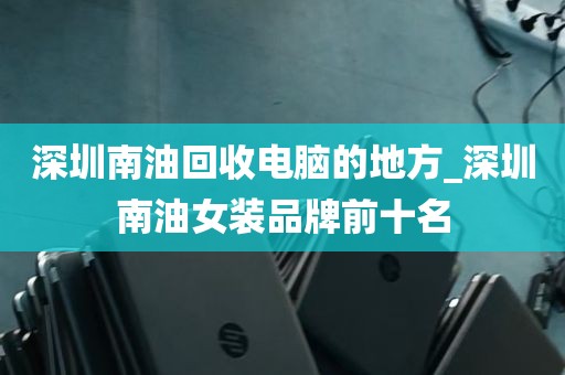 深圳南油回收电脑的地方_深圳南油女装品牌前十名