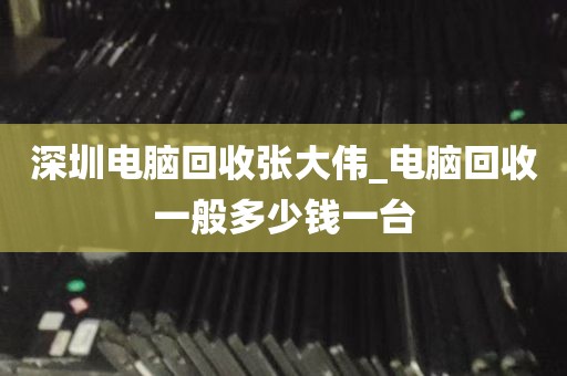 深圳电脑回收张大伟_电脑回收一般多少钱一台
