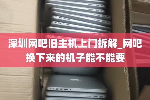 深圳网吧旧主机上门拆解_网吧换下来的机子能不能要