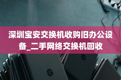 深圳宝安交换机收购旧办公设备_二手网络交换机回收