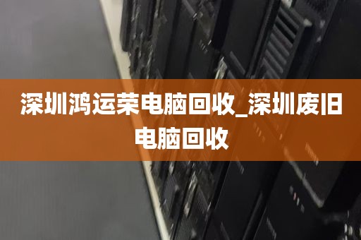 深圳鸿运荣电脑回收_深圳废旧电脑回收