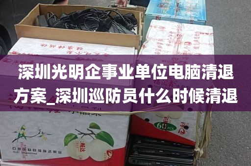 深圳光明企事业单位电脑清退方案_深圳巡防员什么时候清退