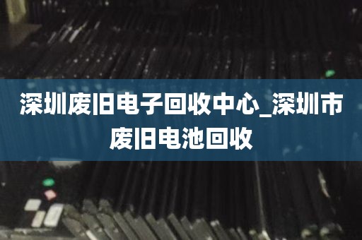 深圳废旧电子回收中心_深圳市废旧电池回收
