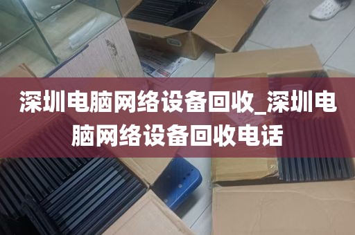 深圳电脑网络设备回收_深圳电脑网络设备回收电话