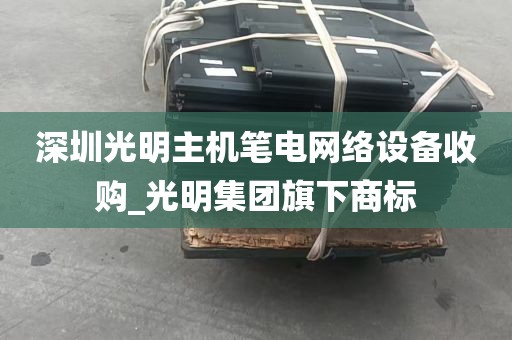 深圳光明主机笔电网络设备收购_光明集团旗下商标