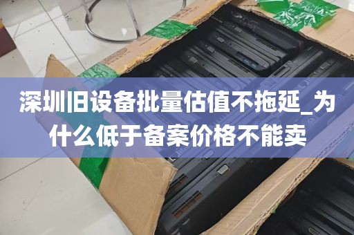 深圳旧设备批量估值不拖延_为什么低于备案价格不能卖