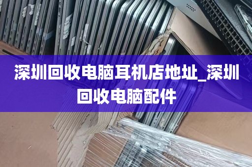 深圳回收电脑耳机店地址_深圳回收电脑配件