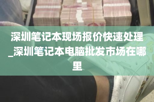 深圳笔记本现场报价快速处理_深圳笔记本电脑批发市场在哪里