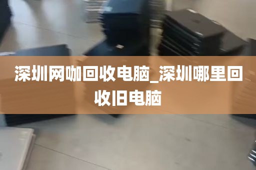 深圳网咖回收电脑_深圳哪里回收旧电脑