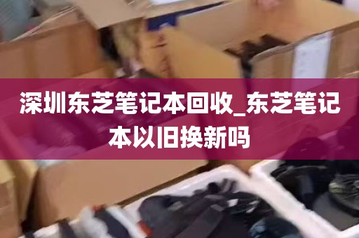 深圳东芝笔记本回收_东芝笔记本以旧换新吗