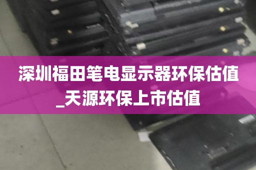 深圳福田笔电显示器环保估值_天源环保上市估值