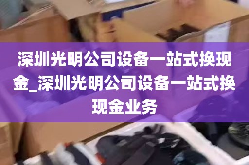 深圳光明公司设备一站式换现金_深圳光明公司设备一站式换现金业务