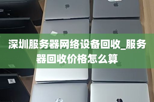 深圳服务器网络设备回收_服务器回收价格怎么算