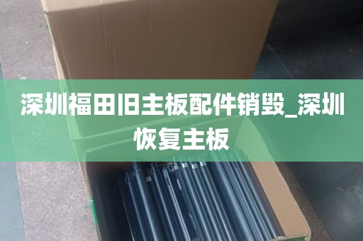 深圳福田旧主板配件销毁_深圳恢复主板