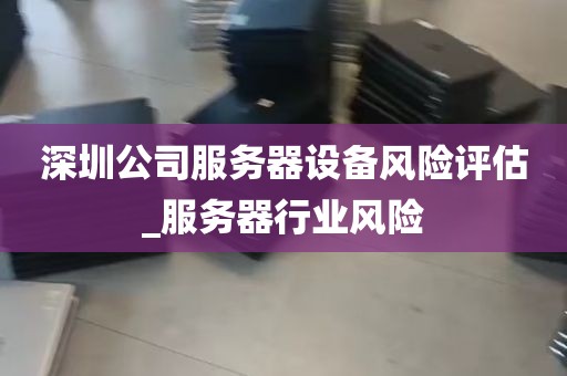 深圳公司服务器设备风险评估_服务器行业风险