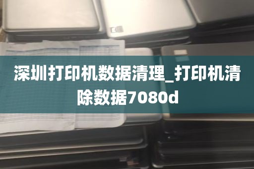 深圳打印机数据清理_打印机清除数据7080d