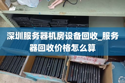 深圳服务器机房设备回收_服务器回收价格怎么算